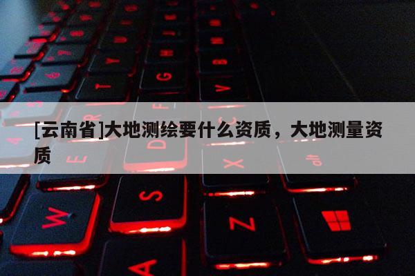 [云南省]大地测绘要什么资质，大地测量资质