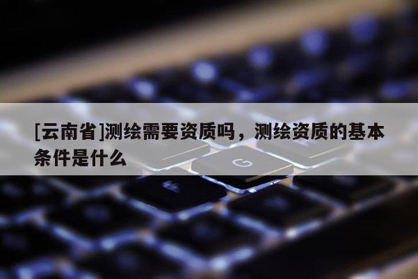 [云南省]测绘需要资质吗，测绘资质的基本条件是什么