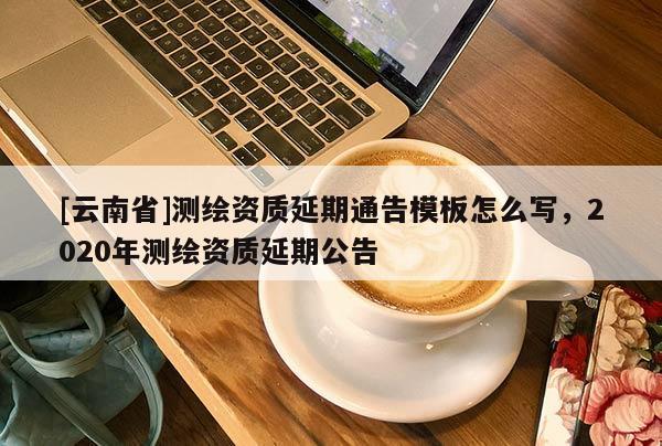 [云南省]测绘资质延期通告模板怎么写，2020年测绘资质延期公告