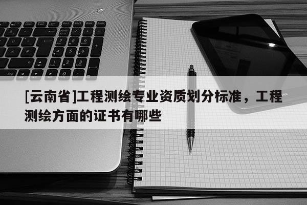 [云南省]工程测绘专业资质划分标准，工程测绘方面的证书有哪些