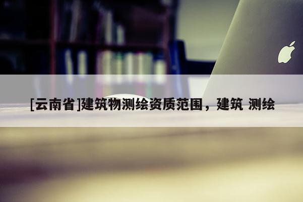 [云南省]建筑物测绘资质范围，建筑 测绘