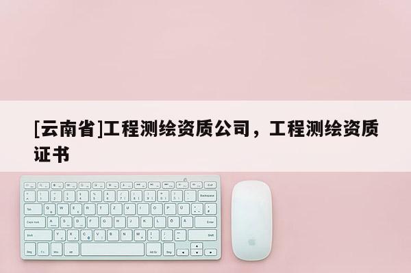 [云南省]工程测绘资质公司，工程测绘资质证书