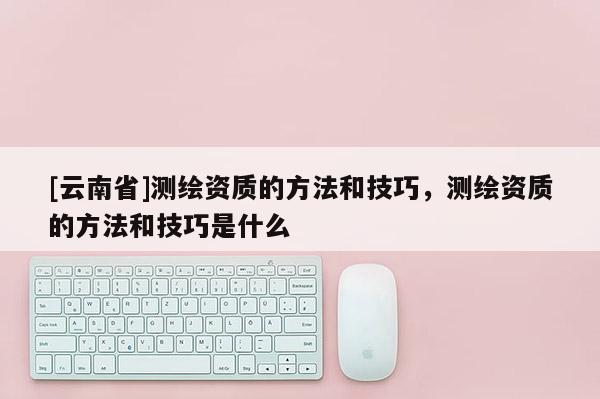 [云南省]测绘资质的方法和技巧，测绘资质的方法和技巧是什么