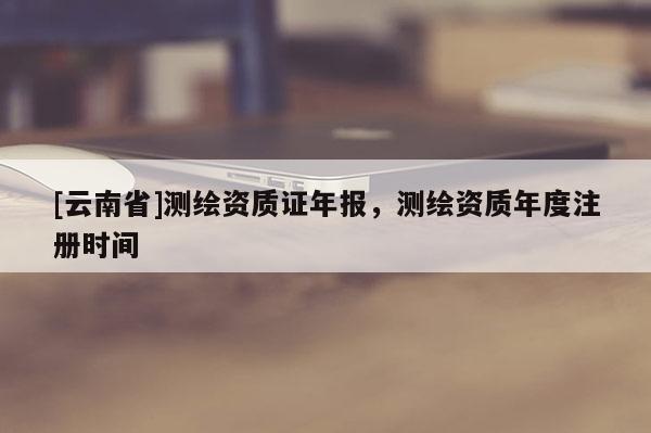 [云南省]测绘资质证年报，测绘资质年度注册时间