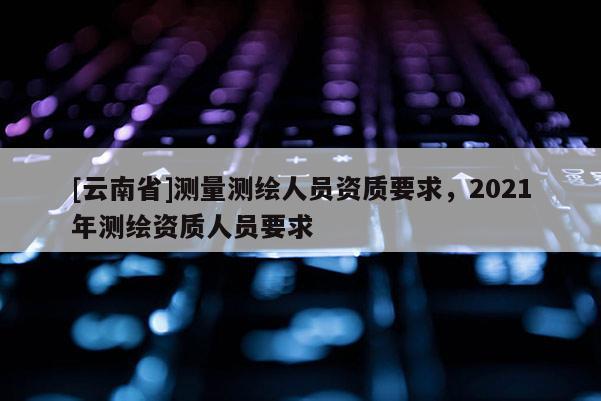 [云南省]测量测绘人员资质要求，2021年测绘资质人员要求