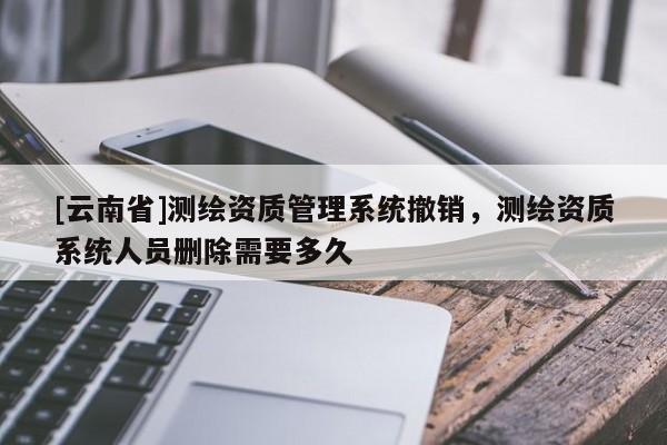 [云南省]测绘资质管理系统撤销，测绘资质系统人员删除需要多久