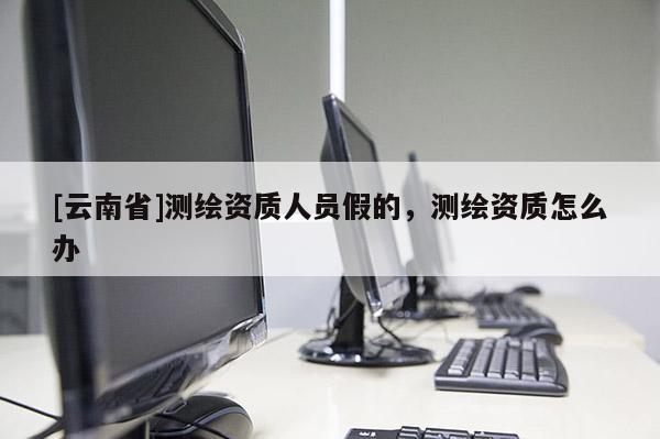 [云南省]测绘资质人员假的，测绘资质怎么办