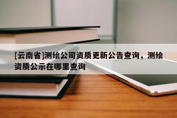 [云南省]测绘公司资质更新公告查询，测绘资质公示在哪里查询