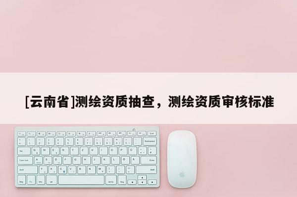 [云南省]测绘资质抽查，测绘资质审核标准