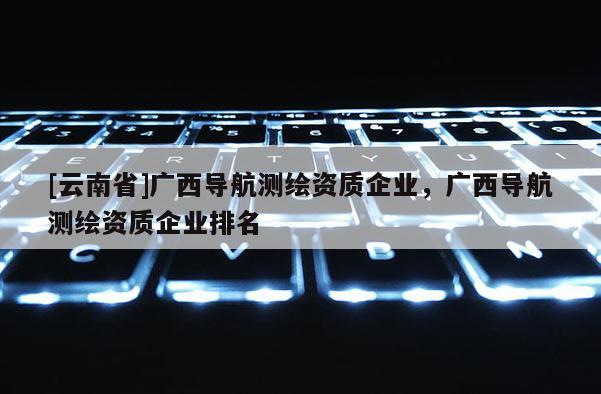[云南省]广西导航测绘资质企业，广西导航测绘资质企业排名