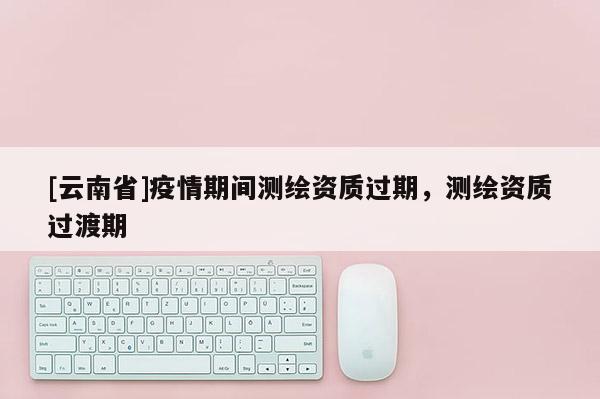 [云南省]疫情期间测绘资质过期，测绘资质过渡期