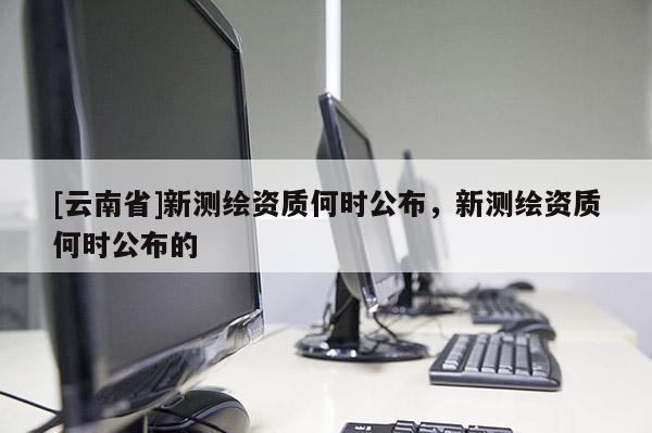 [云南省]新测绘资质何时公布，新测绘资质何时公布的