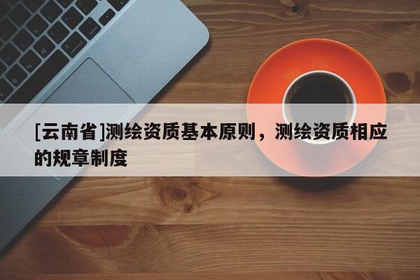 [云南省]测绘资质基本原则，测绘资质相应的规章制度