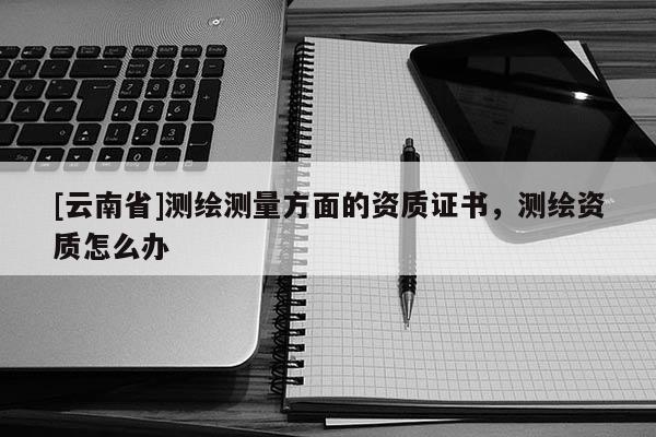 [云南省]测绘测量方面的资质证书，测绘资质怎么办