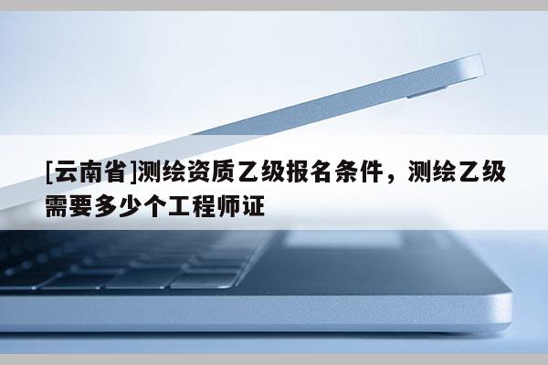 [云南省]测绘资质乙级报名条件，测绘乙级需要多少个工程师证