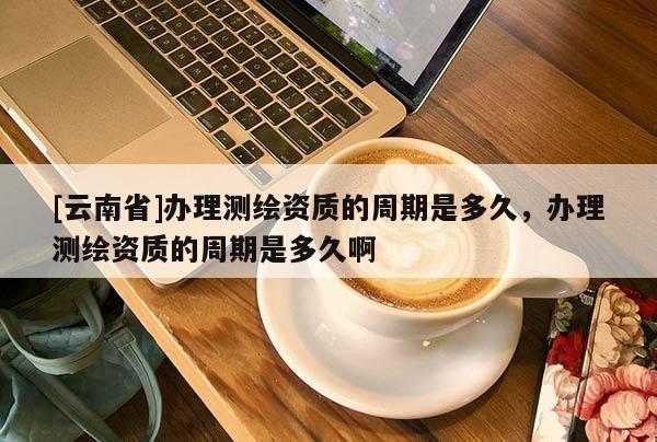 [云南省]办理测绘资质的周期是多久，办理测绘资质的周期是多久啊