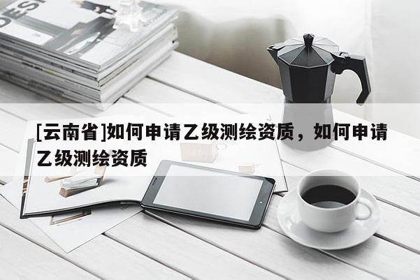 [云南省]如何申请乙级测绘资质，如何申请乙级测绘资质