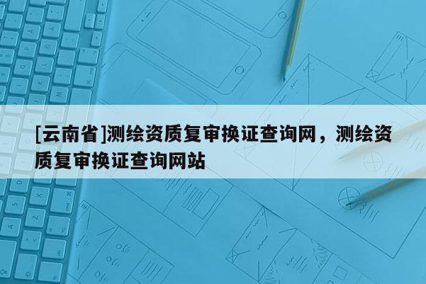 [云南省]测绘资质复审换证查询网，测绘资质复审换证查询网站
