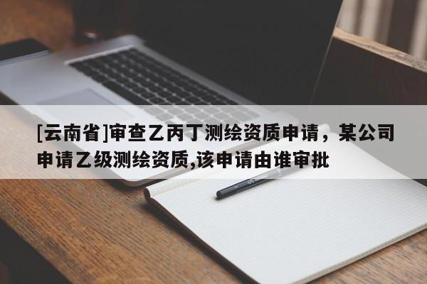 [云南省]审查乙丙丁测绘资质申请，某公司申请乙级测绘资质,该申请由谁审批