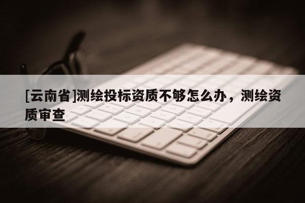 [云南省]测绘投标资质不够怎么办，测绘资质审查