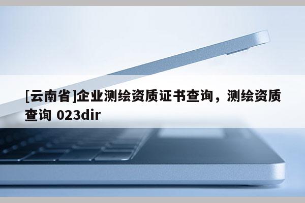 [云南省]企业测绘资质证书查询，测绘资质查询 023dir