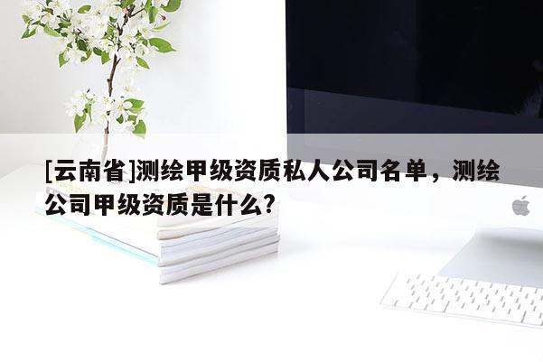 [云南省]测绘甲级资质私人公司名单，测绘公司甲级资质是什么?