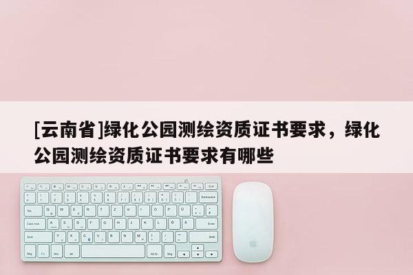 [云南省]绿化公园测绘资质证书要求，绿化公园测绘资质证书要求有哪些