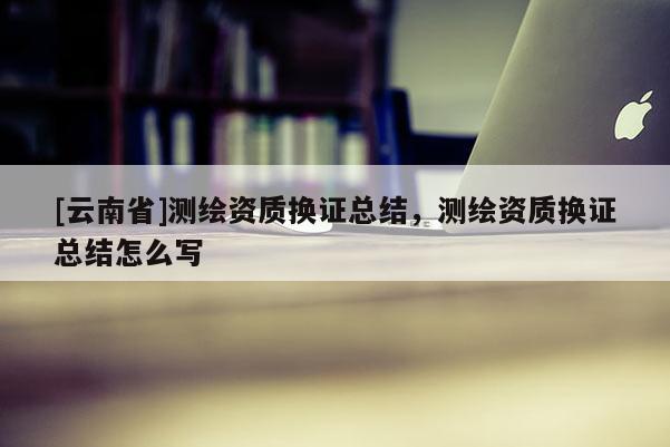 [云南省]测绘资质换证总结，测绘资质换证总结怎么写
