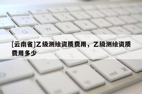[云南省]乙级测绘资质费用，乙级测绘资质费用多少