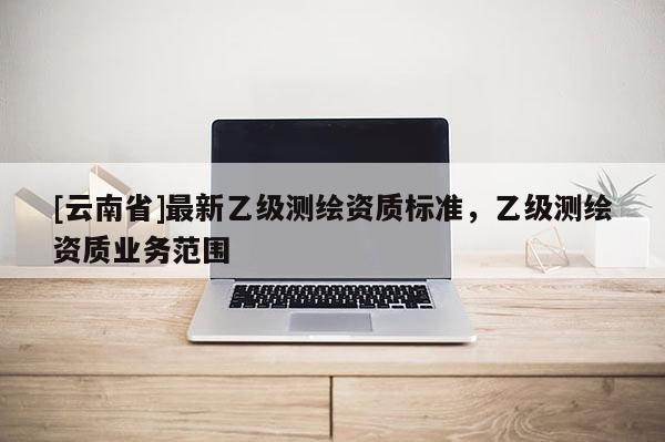 [云南省]最新乙级测绘资质标准，乙级测绘资质业务范围
