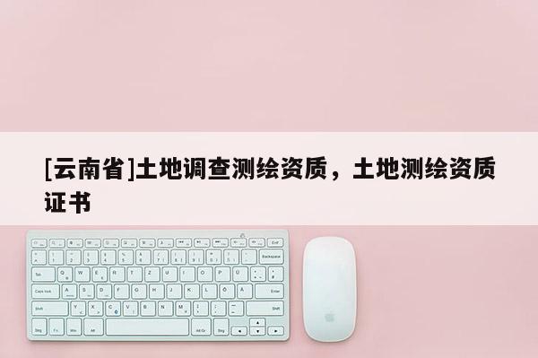 [云南省]土地调查测绘资质，土地测绘资质证书