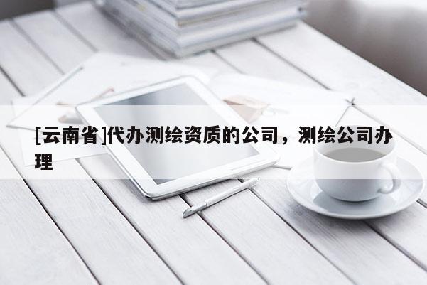 [云南省]代办测绘资质的公司，测绘公司办理