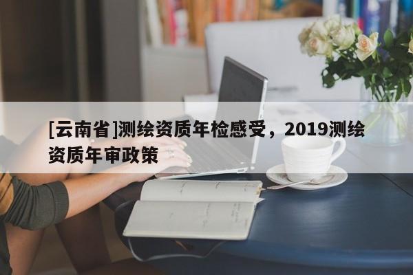 [云南省]测绘资质年检感受，2019测绘资质年审政策