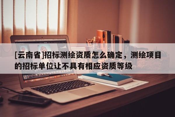 [云南省]招标测绘资质怎么确定，测绘项目的招标单位让不具有相应资质等级