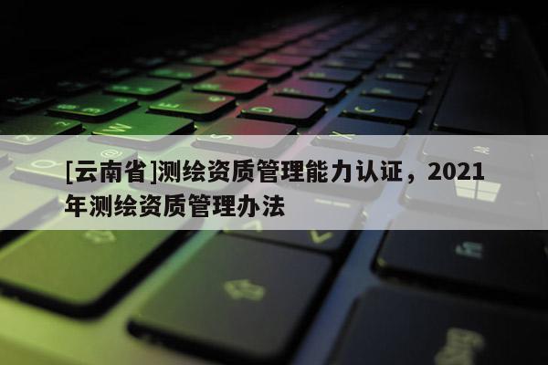 [云南省]测绘资质管理能力认证，2021年测绘资质管理办法