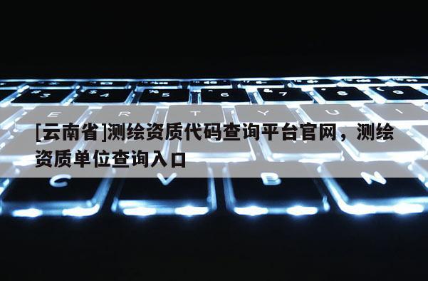 [云南省]测绘资质代码查询平台官网，测绘资质单位查询入口
