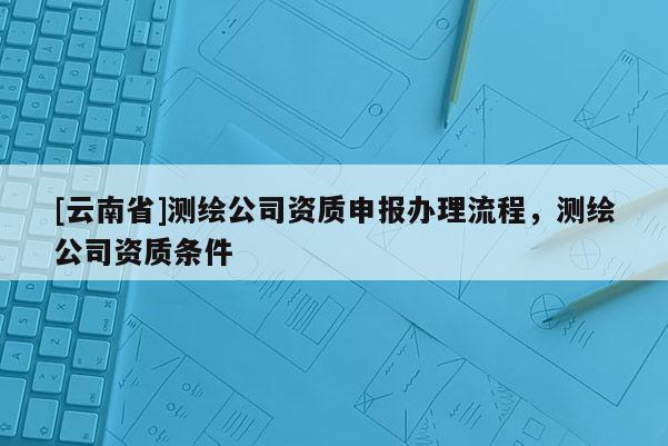[云南省]测绘公司资质申报办理流程，测绘公司资质条件