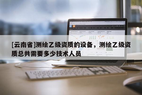 [云南省]测绘乙级资质的设备，测绘乙级资质总共需要多少技术人员