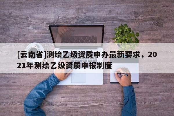 [云南省]测绘乙级资质申办最新要求，2021年测绘乙级资质申报制度