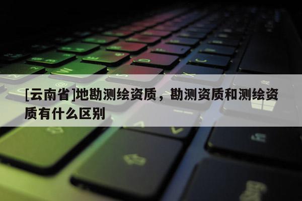 [云南省]地勘测绘资质，勘测资质和测绘资质有什么区别