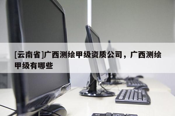 [云南省]广西测绘甲级资质公司，广西测绘甲级有哪些