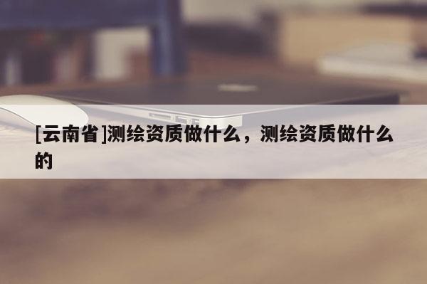 [云南省]测绘资质做什么，测绘资质做什么的