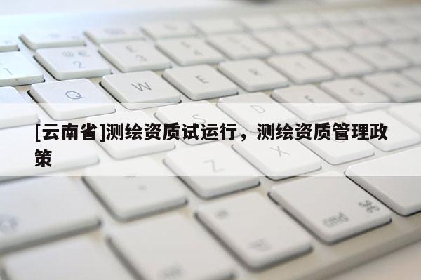 [云南省]测绘资质试运行，测绘资质管理政策