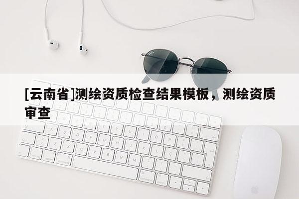 [云南省]测绘资质检查结果模板，测绘资质审查
