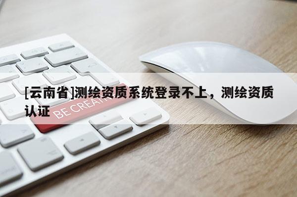 [云南省]测绘资质系统登录不上，测绘资质认证