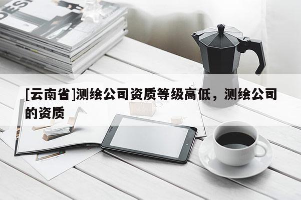 [云南省]测绘公司资质等级高低，测绘公司的资质