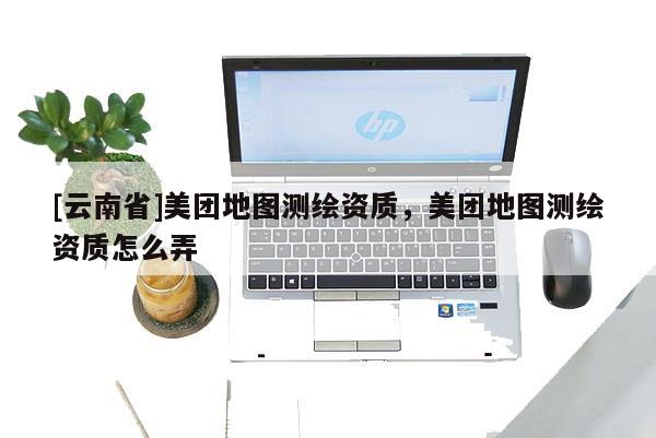 [云南省]美团地图测绘资质，美团地图测绘资质怎么弄