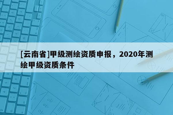 [云南省]甲级测绘资质申报，2020年测绘甲级资质条件