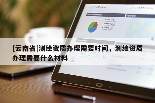 [云南省]测绘资质办理需要时间，测绘资质办理需要什么材料