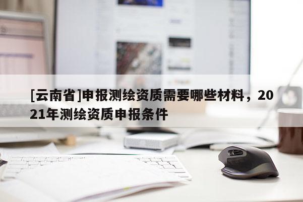 [云南省]申报测绘资质需要哪些材料，2021年测绘资质申报条件